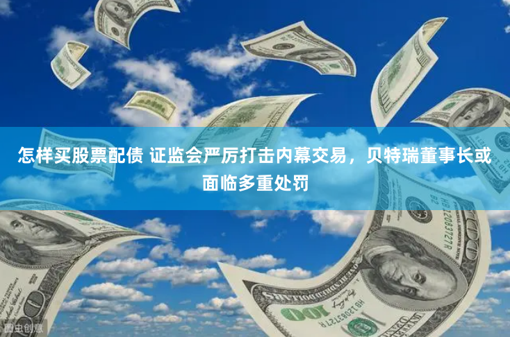 怎样买股票配债 证监会严厉打击内幕交易，贝特瑞董事长或面临多重处罚