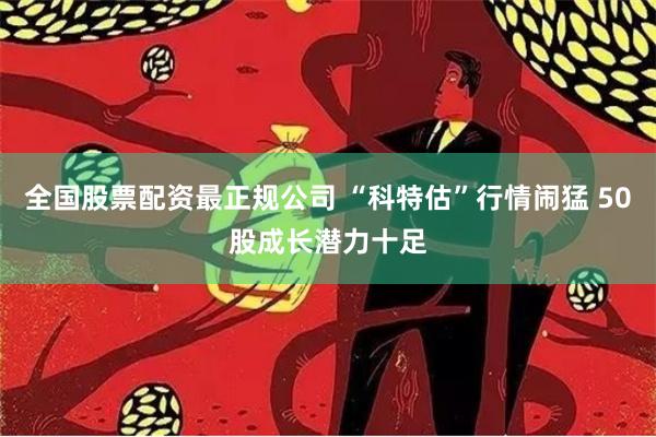 全国股票配资最正规公司 “科特估”行情闹猛 50股成长潜力十足