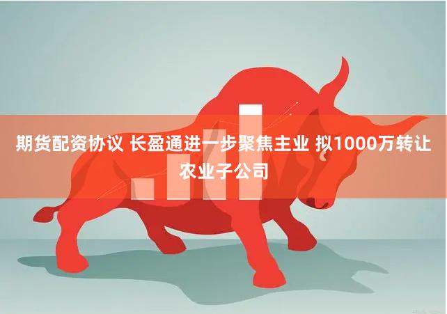 期货配资协议 长盈通进一步聚焦主业 拟1000万转让农业子公司