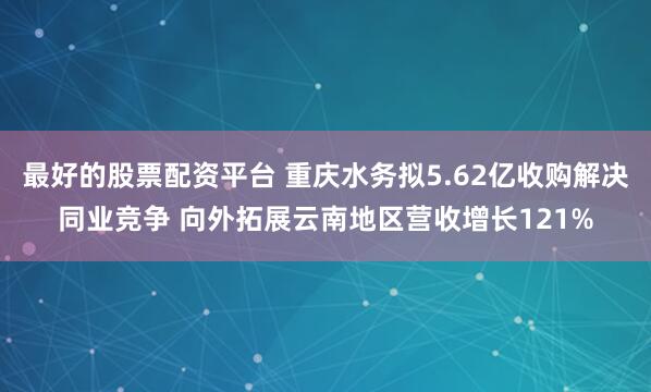 最好的股票配资平台 重庆水务拟5.62亿收购解决同业竞争 向外拓展云南地区营收增长121%