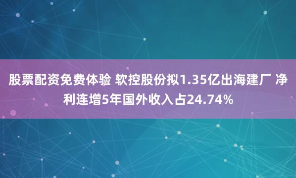 股票配资免费体验 软控股份拟1.35亿出海建厂 净利连增5年国外收入占24.74%