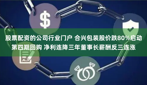 股票配资的公司行业门户 合兴包装股价跌80%启动第四期回购 净利连降三年董事长薪酬反三连涨