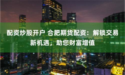 配资炒股开户 合肥期货配资：解锁交易新机遇，助您财富增值