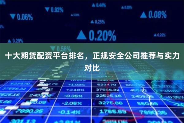 十大期货配资平台排名，正规安全公司推荐与实力对比